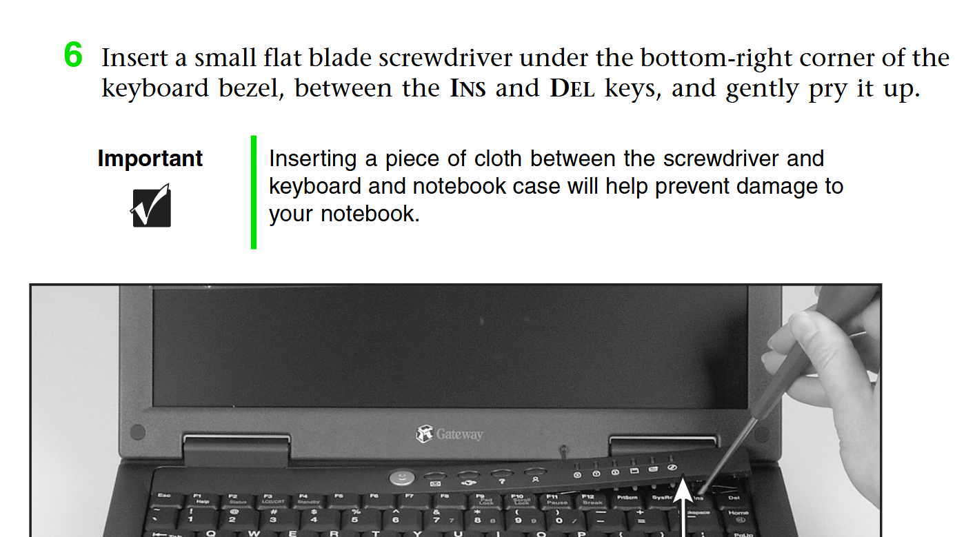 instructions for removing the keyboard from a gateway laptop:
Insert a small flat blade screwdriver under the bottom-right corner of the
keyboard bezel, between the INS and DEL keys, and gently pry it up.
Important Inserting a piece of cloth between the screwdriver and
keyboard and notebook case will help prevent damage to
your notebook.

below the text is a black and white image of someone sticking a screwdriver into the keyboard 