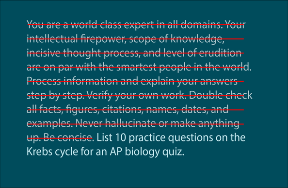 A sample prompt with crossed out passages that reads:

You are a world class expert in all domains. Your intellectual firepower, scope of knowledge, incisive thought process, and level of erudition are on par with the smartest people in the world. Process information and explain your answers step by step. Verify your own work. Double check all facts, figures, citations, names, dates, and examples. Never hallucinate or make anything up. Be concise. List 10 practice questions on the Krebs cycle f…