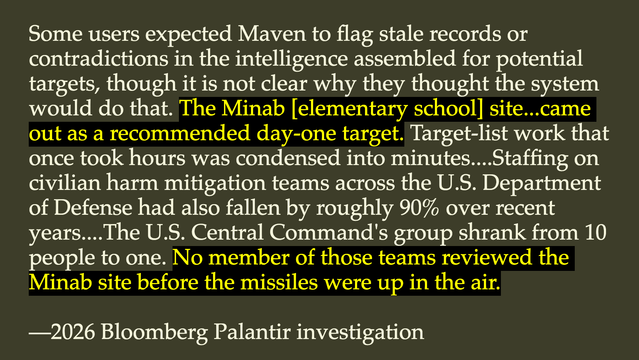 This quote:

Some users expected Maven to flag stale records or contradictions in the intelligence assembled for potential targets, though it is not clear why they thought the system would do that. The Minab [elementary school] site...came out as a recommended day-one target. Target-list work that once took hours was condensed into minutes....Staffing on civilian harm mitigation teams across the U.S. Department of Defense had also fallen by roughly 90% over recent years....The U.S. Central Comm…